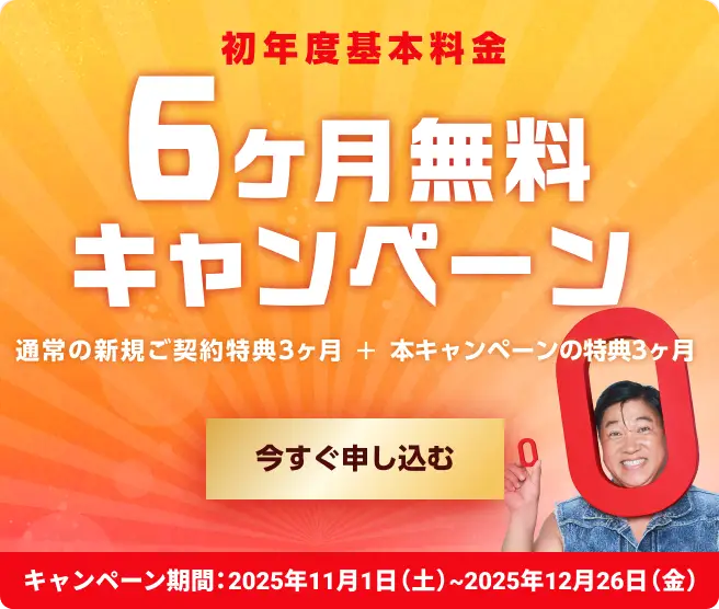 初年度基本料金6ヶ月無料キャンペーン! 通常の新規のご契約特典3ヶ月＋本キャンペーンの特典3ヶ月 キャンペーン期間2025年11月1日(土)〜2025年12月26日(金) 今すぐ申し込む