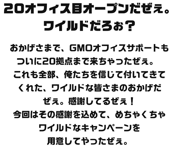 20オフィス目オープンだぜえ。ワイルドだろお？おかげさまで、GMOオフィスサポートもついに20拠点まで来ちゃったぜえ。これも全部、俺たちを信じて付いてきてくれた、ワイルドな皆さまのおかげだぜえ。感謝してるぜえ！20拠点もあれば、もうどこでビジネスしても怖くないぜえ。今回はその感謝を込めて、めちゃくちゃワイルドなキャンペーンを用意してやったぜぇ。