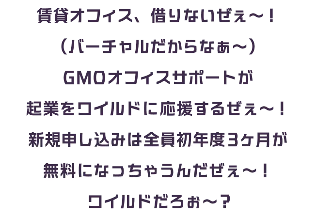 賃貸オフィス、借りないぜぇ〜!(バーチャルだからなぁ〜) GMOオフィスサポートが起業をワイルドに応援するぜぇ〜! 新規申し込みは全員初年度3ヶ月が無料になっちゃうんだぜぇ〜! ワイルドだろぉ〜!